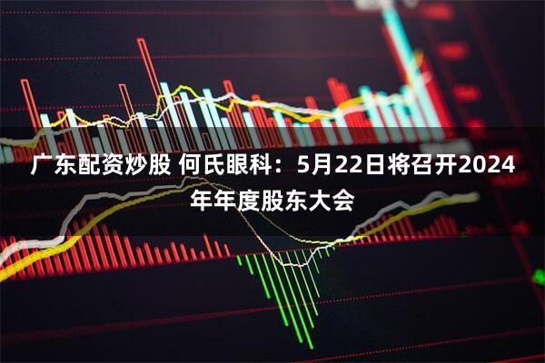 广东配资炒股 何氏眼科：5月22日将召开2024年年度股东大会