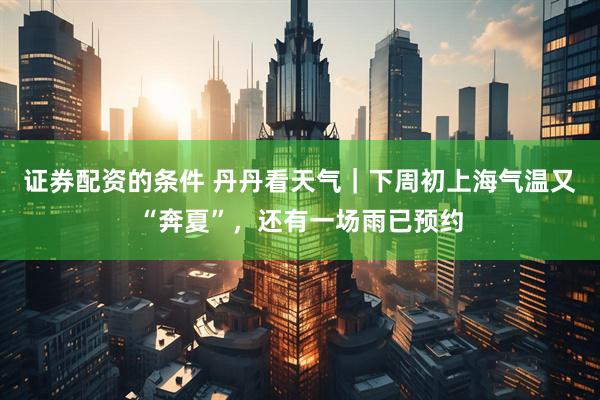 证券配资的条件 丹丹看天气｜下周初上海气温又“奔夏”，还有一场雨已预约