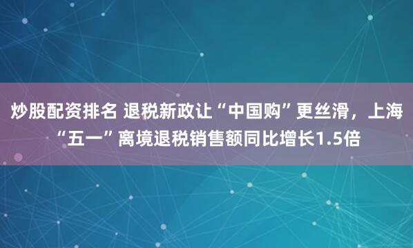 炒股配资排名 退税新政让“中国购”更丝滑，上海“五一”离境退税销售额同比增长1.5倍