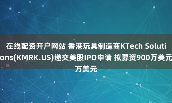 在线配资开户网站 香港玩具制造商KTech Solutions(KMRK.US)递交美股IPO申请 拟募资900万美元