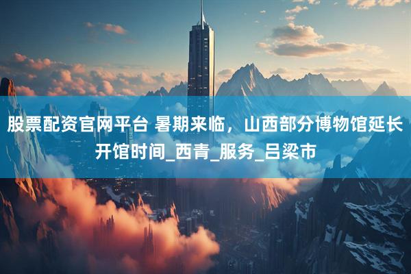 股票配资官网平台 暑期来临，山西部分博物馆延长开馆时间_西青_服务_吕梁市