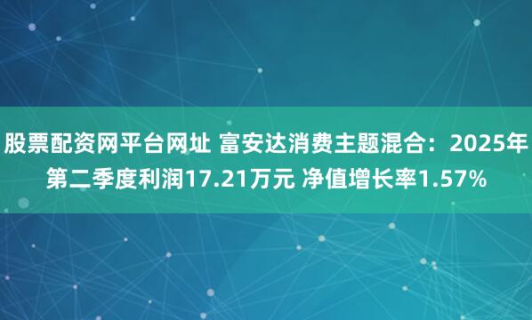 股票配资网平台网址 富安达消费主题混合：2025年第二季度利润17.21万元 净值增长率1.57%