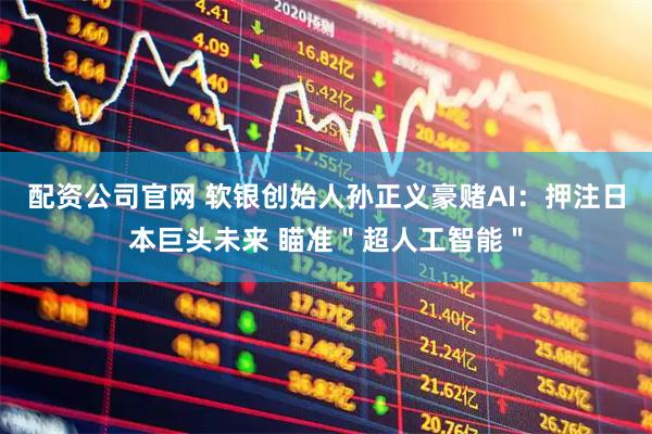 配资公司官网 软银创始人孙正义豪赌AI：押注日本巨头未来 瞄准＂超人工智能＂