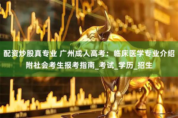 配资炒股真专业 广州成人高考：临床医学专业介绍附社会考生报考指南_考试_学历_招生
