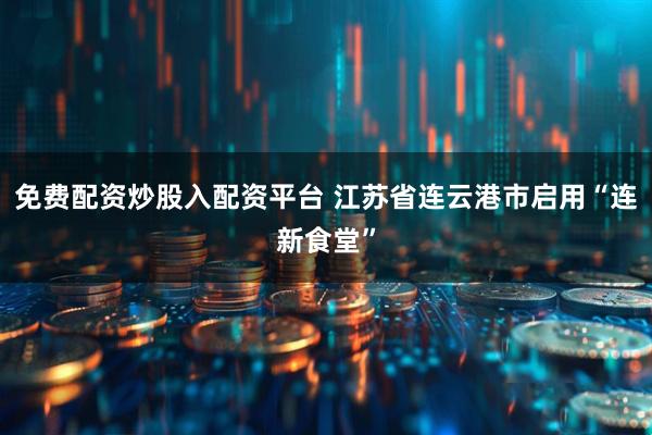 免费配资炒股入配资平台 江苏省连云港市启用“连新食堂”