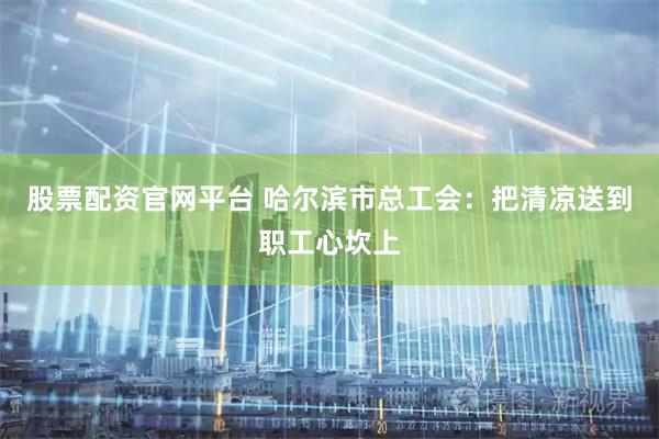 股票配资官网平台 哈尔滨市总工会：把清凉送到职工心坎上