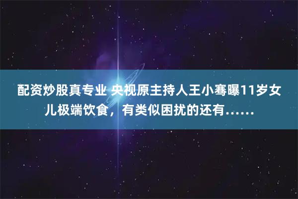 配资炒股真专业 央视原主持人王小骞曝11岁女儿极端饮食，有类似困扰的还有……