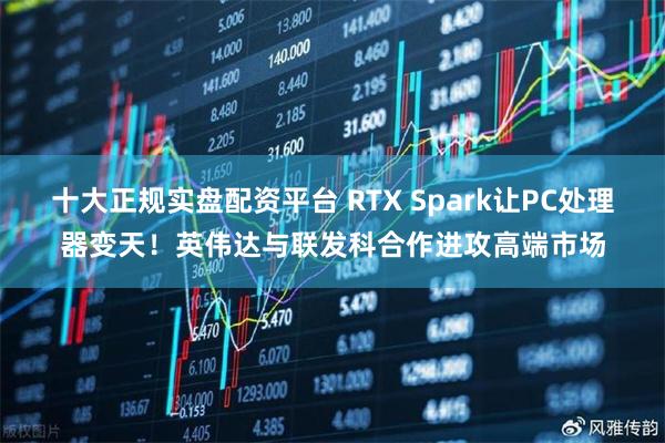 十大正规实盘配资平台 RTX Spark让PC处理器变天！英伟达与联发科合作进攻高端市场