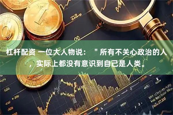 杠杆配资 一位大人物说: "所有不关心政治的人,实际上都没有意识到自己是人类。