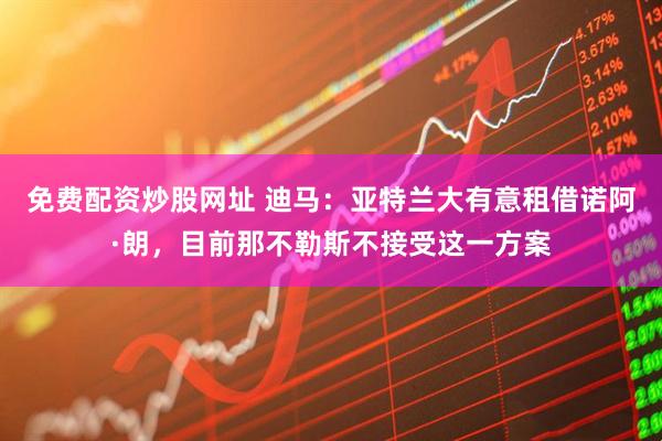 免费配资炒股网址 迪马：亚特兰大有意租借诺阿·朗，目前那不勒斯不接受这一方案